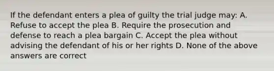 If the defendant enters a plea of guilty the trial judge may: A. Refuse to accept the plea B. Require the prosecution and defense to reach a plea bargain C. Accept the plea without advising the defendant of his or her rights D. None of the above answers are correct