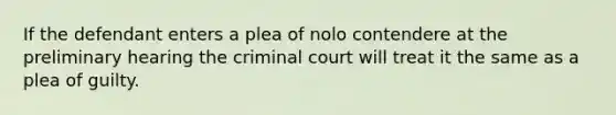 If the defendant enters a plea of nolo contendere at the preliminary hearing the criminal court will treat it the same as a plea of guilty.