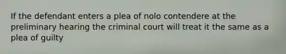 If the defendant enters a plea of nolo contendere at the preliminary hearing the criminal court will treat it the same as a plea of guilty