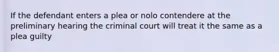 If the defendant enters a plea or nolo contendere at the preliminary hearing the criminal court will treat it the same as a plea guilty