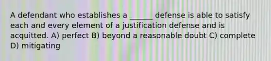 A defendant who establishes a ______ defense is able to satisfy each and every element of a justification defense and is acquitted. A) perfect B) beyond a reasonable doubt C) complete D) mitigating