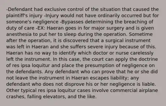 -Defendant had exclusive control of the situation that caused the plaintiff's injury -Injury would not have ordinarily occurred but for someone's negligence -Bypasses determining the breaching of duty of care -EX: Haeran goes in for major surgery and is given anesthesia to put her to sleep during the operation. Sometime after the operation, it is discovered that a surgical instrument was left in Haeran and she suffers severe injury because of this. Haeran has no way to identify which doctor or nurse carelessly left the instrument. In this case, the court can apply the doctrine of res ipsa loquitur and place the presumption of negligence on the defendants. Any defendant who can prove that he or she did not leave the instrument in Haeran escapes liability; any defendant who does not disprove his or her negligence is liable. Other typical res ipsa loquitur cases involve commercial airplane crashes, falling elevators, and the like.