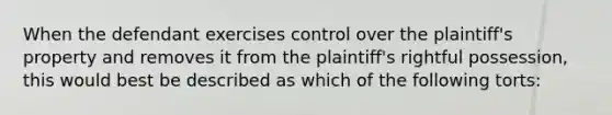 When the defendant exercises control over the plaintiff's property and removes it from the plaintiff's rightful possession, this would best be described as which of the following torts: