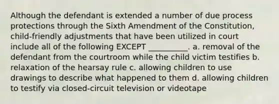 Although the defendant is extended a number of due process protections through the Sixth Amendment of the Constitution, child-friendly adjustments that have been utilized in court include all of the following EXCEPT __________. a. removal of the defendant from the courtroom while the child victim testifies b. relaxation of the hearsay rule c. allowing children to use drawings to describe what happened to them d. allowing children to testify via closed-circuit television or videotape