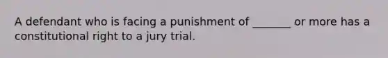 A defendant who is facing a punishment of _______ or more has a constitutional right to a jury trial.