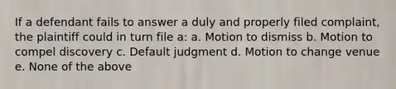 If a defendant fails to answer a duly and properly filed complaint, the plaintiff could in turn file a: a. Motion to dismiss b. Motion to compel discovery c. Default judgment d. Motion to change venue e. None of the above