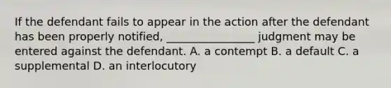 If the defendant fails to appear in the action after the defendant has been properly notified, ________________ judgment may be entered against the defendant. A. a contempt B. a default C. a supplemental D. an interlocutory