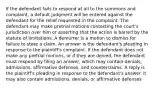 If the defendant fails to respond at all to the summons and complaint, a default judgment will be entered against the defendant for the relief requested in the complaint. The defendant may make pretrial motions contesting the court's jurisdiction over him or asserting that the action is barred by the statute of limitations. A demurrer is a motion to dismiss for failure to state a claim. An answer is the defendant's pleading in response to the plaintiff's complaint. If the defendant does not make any pretrial motions, or if they are denied, the defendant must respond by filing an answer, which may contain denials, admissions, affirmative defenses, and counterclaims. A reply is the plaintiff's pleading in response to the defendant's answer. It may also contain admissions, denials, or affirmative defenses