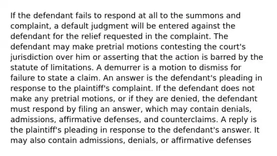 If the defendant fails to respond at all to the summons and complaint, a default judgment will be entered against the defendant for the relief requested in the complaint. The defendant may make pretrial motions contesting the court's jurisdiction over him or asserting that the action is barred by the statute of limitations. A demurrer is a motion to dismiss for failure to state a claim. An answer is the defendant's pleading in response to the plaintiff's complaint. If the defendant does not make any pretrial motions, or if they are denied, the defendant must respond by filing an answer, which may contain denials, admissions, affirmative defenses, and counterclaims. A reply is the plaintiff's pleading in response to the defendant's answer. It may also contain admissions, denials, or affirmative defenses