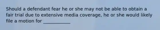 Should a defendant fear he or she may not be able to obtain a fair trial due to extensive media coverage, he or she would likely file a motion for ____________