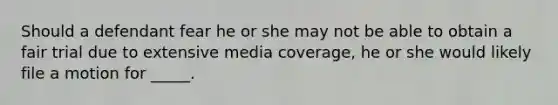 Should a defendant fear he or she may not be able to obtain a fair trial due to extensive media coverage, he or she would likely file a motion for _____.