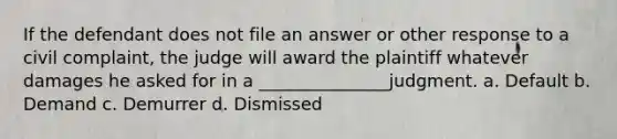 If the defendant does not file an answer or other response to a civil complaint, the judge will award the plaintiff whatever damages he asked for in a _______________judgment. a. Default b. Demand c. Demurrer d. Dismissed