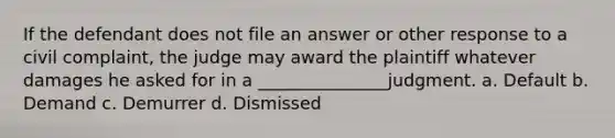 If the defendant does not file an answer or other response to a civil complaint, the judge may award the plaintiff whatever damages he asked for in a _______________judgment. a. Default b. Demand c. Demurrer d. Dismissed