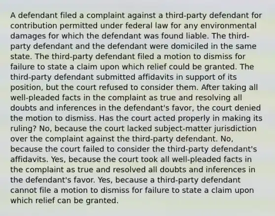 A defendant filed a complaint against a third-party defendant for contribution permitted under federal law for any environmental damages for which the defendant was found liable. The third-party defendant and the defendant were domiciled in the same state. The third-party defendant filed a motion to dismiss for failure to state a claim upon which relief could be granted. The third-party defendant submitted affidavits in support of its position, but the court refused to consider them. After taking all well-pleaded facts in the complaint as true and resolving all doubts and inferences in the defendant's favor, the court denied the motion to dismiss. Has the court acted properly in making its ruling? No, because the court lacked subject-matter jurisdiction over the complaint against the third-party defendant. No, because the court failed to consider the third-party defendant's affidavits. Yes, because the court took all well-pleaded facts in the complaint as true and resolved all doubts and inferences in the defendant's favor. Yes, because a third-party defendant cannot file a motion to dismiss for failure to state a claim upon which relief can be granted.