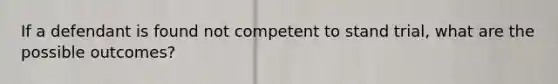 If a defendant is found not competent to stand trial, what are the possible outcomes?