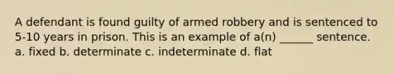 A defendant is found guilty of armed robbery and is sentenced to 5-10 years in prison. This is an example of a(n) ______ sentence. a. fixed b. determinate c. indeterminate d. flat