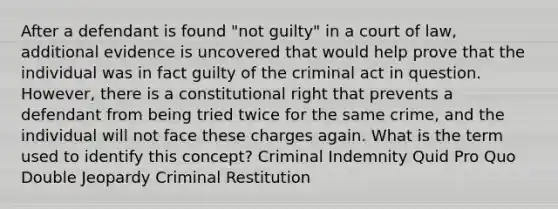 After a defendant is found "not guilty" in a court of law, additional evidence is uncovered that would help prove that the individual was in fact guilty of the criminal act in question. However, there is a constitutional right that prevents a defendant from being tried twice for the same crime, and the individual will not face these charges again. What is the term used to identify this concept? Criminal Indemnity Quid Pro Quo Double Jeopardy Criminal Restitution