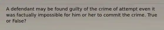 A defendant may be found guilty of the crime of attempt even it was factually impossible for him or her to commit the crime. True or False?