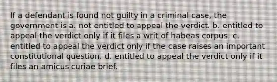 If a defendant is found not guilty in a criminal case, the government is a. not entitled to appeal the verdict. b. entitled to appeal the verdict only if it files a writ of habeas corpus. c. entitled to appeal the verdict only if the case raises an important constitutional question. d. entitled to appeal the verdict only if it files an amicus curiae brief.