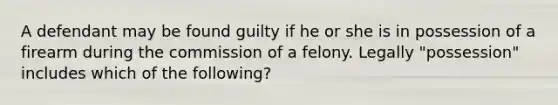 A defendant may be found guilty if he or she is in possession of a firearm during the commission of a felony. Legally "possession" includes which of the following?