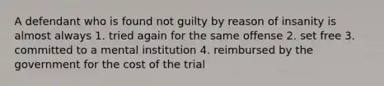 A defendant who is found not guilty by reason of insanity is almost always 1. tried again for the same offense 2. set free 3. committed to a mental institution 4. reimbursed by the government for the cost of the trial