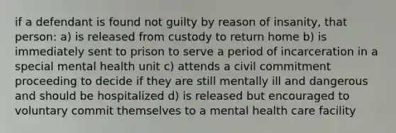 if a defendant is found not guilty by reason of insanity, that person: a) is released from custody to return home b) is immediately sent to prison to serve a period of incarceration in a special mental health unit c) attends a civil commitment proceeding to decide if they are still mentally ill and dangerous and should be hospitalized d) is released but encouraged to voluntary commit themselves to a mental health care facility