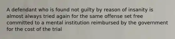 A defendant who is found not guilty by reason of insanity is almost always tried again for the same offense set free committed to a mental institution reimbursed by the government for the cost of the trial