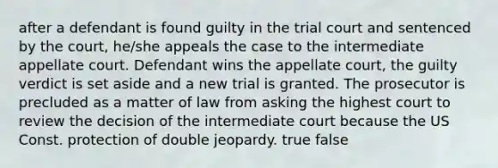 after a defendant is found guilty in the trial court and sentenced by the court, he/she appeals the case to the intermediate appellate court. Defendant wins the appellate court, the guilty verdict is set aside and a new trial is granted. The prosecutor is precluded as a matter of law from asking the highest court to review the decision of the intermediate court because the US Const. protection of double jeopardy. true false