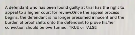 A defendant who has been found guilty at trial has the right to appeal to a higher court for review.Once the appeal process begins, the defendant is no longer presumed innocent and the burden of proof shifts onto the defendant to prove his/her conviction should be overturned. TRUE or FALSE