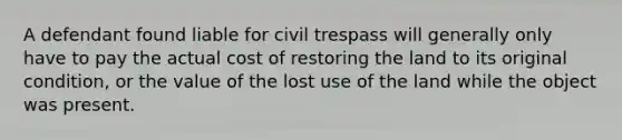 A defendant found liable for civil trespass will generally only have to pay the actual cost of restoring the land to its original condition, or the value of the lost use of the land while the object was present.