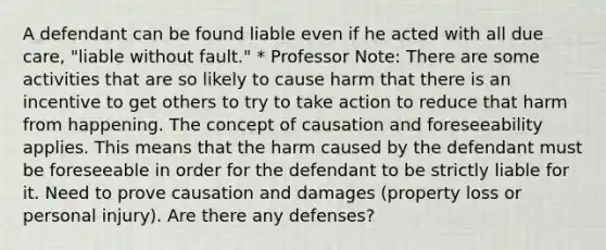 A defendant can be found liable even if he acted with all due care, "liable without fault." * Professor Note: There are some activities that are so likely to cause harm that there is an incentive to get others to try to take action to reduce that harm from happening. The concept of causation and foreseeability applies. This means that the harm caused by the defendant must be foreseeable in order for the defendant to be strictly liable for it. Need to prove causation and damages (property loss or personal injury). Are there any defenses?