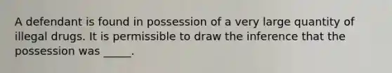 A defendant is found in possession of a very large quantity of illegal drugs. It is permissible to draw the inference that the possession was _____.​