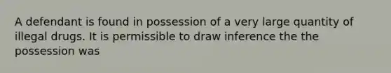 A defendant is found in possession of a very large quantity of illegal drugs. It is permissible to draw inference the the possession was