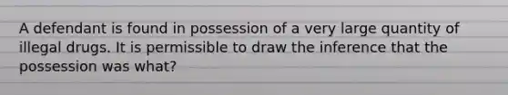 A defendant is found in possession of a very large quantity of illegal drugs. It is permissible to draw the inference that the possession was what?