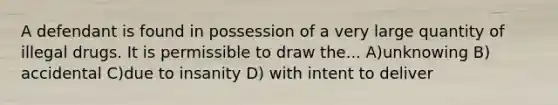 A defendant is found in possession of a very large quantity of illegal drugs. It is permissible to draw the... A)unknowing B) accidental C)due to insanity D) with intent to deliver