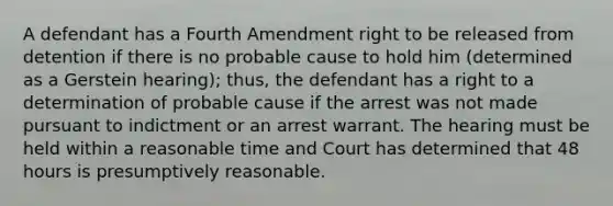 A defendant has a Fourth Amendment right to be released from detention if there is no probable cause to hold him (determined as a Gerstein hearing); thus, the defendant has a right to a determination of probable cause if the arrest was not made pursuant to indictment or an arrest warrant. The hearing must be held within a reasonable time and Court has determined that 48 hours is presumptively reasonable.