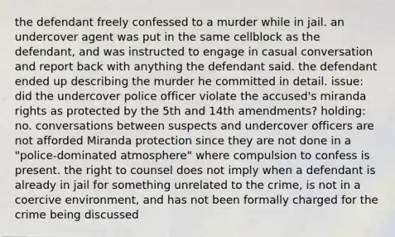 the defendant freely confessed to a murder while in jail. an undercover agent was put in the same cellblock as the defendant, and was instructed to engage in casual conversation and report back with anything the defendant said. the defendant ended up describing the murder he committed in detail. issue: did the undercover police officer violate the accused's miranda rights as protected by the 5th and 14th amendments? holding: no. conversations between suspects and undercover officers are not afforded Miranda protection since they are not done in a "police-dominated atmosphere" where compulsion to confess is present. the right to counsel does not imply when a defendant is already in jail for something unrelated to the crime, is not in a coercive environment, and has not been formally charged for the crime being discussed