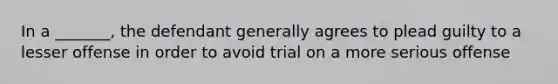 In a _______, the defendant generally agrees to plead guilty to a lesser offense in order to avoid trial on a more serious offense