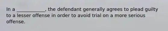 In a ____________, the defendant generally agrees to plead guilty to a lesser offense in order to avoid trial on a more serious offense.