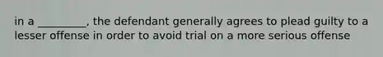 in a _________, the defendant generally agrees to plead guilty to a lesser offense in order to avoid trial on a more serious offense