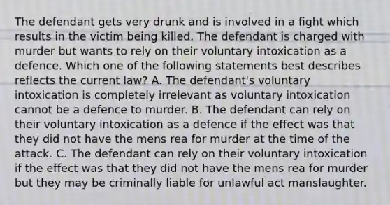 The defendant gets very drunk and is involved in a fight which results in the victim being killed. The defendant is charged with murder but wants to rely on their voluntary intoxication as a defence. Which one of the following statements best describes reflects the current law? A. The defendant's voluntary intoxication is completely irrelevant as voluntary intoxication cannot be a defence to murder. B. The defendant can rely on their voluntary intoxication as a defence if the effect was that they did not have the mens rea for murder at the time of the attack. C. The defendant can rely on their voluntary intoxication if the effect was that they did not have the mens rea for murder but they may be criminally liable for unlawful act manslaughter.