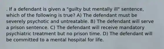 . If a defendant is given a "guilty but mentally ill" sentence, which of the following is true? A) The defendant must be severely psychotic and untreatable. B) The defendant will serve a prison sentence. C) The defendant will receive mandatory psychiatric treatment but no prison time. D) The defendant will be committed to a mental hospital for life.