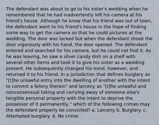 The defendant was about to go to his sister's wedding when he remembered that he had inadvertently left his camera at his friend's house. Although he knew that his friend was out of town, the defendant went to his friend's house in the hope of finding some way to get the camera so that he could pictures at the wedding. The door was locked but when the defendant shook the door vigorously with his hand, the door opened. The defendant entered and searched for his camera, but he could not find it. As he was leaving, he saw a silver candy dish on a shelf with several other items and took it to give his sister as a wedding present. He subsequently changed his mind, however, and returned it to his friend. In a jurisdiction that defines burglary as "[t]he unlawful entry into the dwelling of another with the intent to commit a felony therein" and larceny as "[t]he unlawful and nonconsensual taking and carrying away of someone else's tangible personal property with the intent to deprive the possessor of it permanently," which of the following crimes may the defendant properly be convicted? a. Larceny b. Burglary. c. Attempted burglary. d. No crime.