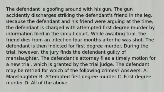 The defendant is goofing around with his gun. The gun accidently discharges striking the defendant's friend in the leg. Because the defendant and his friend were arguing at the time, the defendant is charged with attempted first degree murder by information filed in the circuit court. While awaiting trial, the friend dies from an infection four months after he was shot. The defendant is then indicted for first degree murder. During the trial, however, the jury finds the defendant guilty of manslaughter. The defendant's attorney files a timely motion for a new trial, which is granted by the trial judge. The defendant may be retried for which of the following crimes? Answers: A. Manslaughter B. Attempted first degree murder C. First degree murder D. All of the above