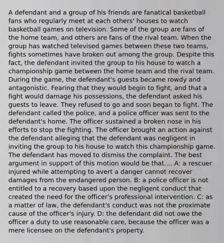 A defendant and a group of his friends are fanatical basketball fans who regularly meet at each others' houses to watch basketball games on television. Some of the group are fans of the home team, and others are fans of the rival team. When the group has watched televised games between these two teams, fights sometimes have broken out among the group. Despite this fact, the defendant invited the group to his house to watch a championship game between the home team and the rival team. During the game, the defendant's guests became rowdy and antagonistic. Fearing that they would begin to fight, and that a fight would damage his possessions, the defendant asked his guests to leave. They refused to go and soon began to fight. The defendant called the police, and a police officer was sent to the defendant's home. The officer sustained a broken nose in his efforts to stop the fighting. The officer brought an action against the defendant alleging that the defendant was negligent in inviting the group to his house to watch this championship game. The defendant has moved to dismiss the complaint. The best argument in support of this motion would be that.... A: a rescuer injured while attempting to avert a danger cannot recover damages from the endangered person. B: a police officer is not entitled to a recovery based upon the negligent conduct that created the need for the officer's professional intervention. C: as a matter of law, the defendant's conduct was not the proximate cause of the officer's injury. D: the defendant did not owe the officer a duty to use reasonable care, because the officer was a mere licensee on the defendant's property.