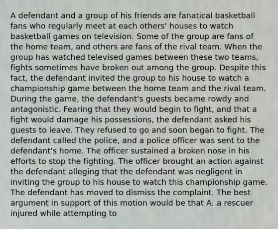 A defendant and a group of his friends are fanatical basketball fans who regularly meet at each others' houses to watch basketball games on television. Some of the group are fans of the home team, and others are fans of the rival team. When the group has watched televised games between these two teams, fights sometimes have broken out among the group. Despite this fact, the defendant invited the group to his house to watch a championship game between the home team and the rival team. During the game, the defendant's guests became rowdy and antagonistic. Fearing that they would begin to fight, and that a fight would damage his possessions, the defendant asked his guests to leave. They refused to go and soon began to fight. The defendant called the police, and a police officer was sent to the defendant's home. The officer sustained a broken nose in his efforts to stop the fighting. The officer brought an action against the defendant alleging that the defendant was negligent in inviting the group to his house to watch this championship game. The defendant has moved to dismiss the complaint. The best argument in support of this motion would be that A: a rescuer injured while attempting to