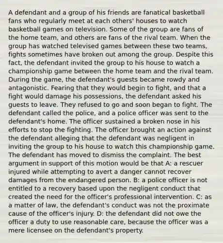 A defendant and a group of his friends are fanatical basketball fans who regularly meet at each others' houses to watch basketball games on television. Some of the group are fans of the home team, and others are fans of the rival team. When the group has watched televised games between these two teams, fights sometimes have broken out among the group. Despite this fact, the defendant invited the group to his house to watch a championship game between the home team and the rival team. During the game, the defendant's guests became rowdy and antagonistic. Fearing that they would begin to fight, and that a fight would damage his possessions, the defendant asked his guests to leave. They refused to go and soon began to fight. The defendant called the police, and a police officer was sent to the defendant's home. The officer sustained a broken nose in his efforts to stop the fighting. The officer brought an action against the defendant alleging that the defendant was negligent in inviting the group to his house to watch this championship game. The defendant has moved to dismiss the complaint. The best argument in support of this motion would be that A: a rescuer injured while attempting to avert a danger cannot recover damages from the endangered person. B: a police officer is not entitled to a recovery based upon the negligent conduct that created the need for the officer's professional intervention. C: as a matter of law, the defendant's conduct was not the proximate cause of the officer's injury. D: the defendant did not owe the officer a duty to use reasonable care, because the officer was a mere licensee on the defendant's property.