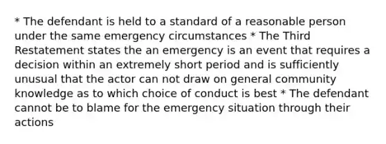 * The defendant is held to a standard of a reasonable person under the same emergency circumstances * The Third Restatement states the an emergency is an event that requires a decision within an extremely short period and is sufficiently unusual that the actor can not draw on general community knowledge as to which choice of conduct is best * The defendant cannot be to blame for the emergency situation through their actions