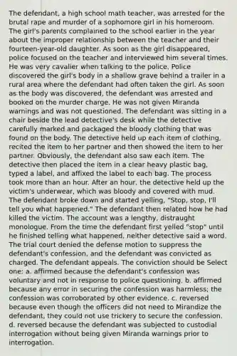 The defendant, a high school math teacher, was arrested for the brutal rape and murder of a sophomore girl in his homeroom. The girl's parents complained to the school earlier in the year about the improper relationship between the teacher and their fourteen-year-old daughter. As soon as the girl disappeared, police focused on the teacher and interviewed him several times. He was very cavalier when talking to the police. Police discovered the girl's body in a shallow grave behind a trailer in a rural area where the defendant had often taken the girl. As soon as the body was discovered, the defendant was arrested and booked on the murder charge. He was not given Miranda warnings and was not questioned. The defendant was sitting in a chair beside the lead detective's desk while the detective carefully marked and packaged the bloody clothing that was found on the body. The detective held up each item of clothing, recited the item to her partner and then showed the item to her partner. Obviously, the defendant also saw each item. The detective then placed the item in a clear heavy plastic bag, typed a label, and affixed the label to each bag. The process took more than an hour. After an hour, the detective held up the victim's underwear, which was bloody and covered with mud. The defendant broke down and started yelling, "Stop, stop, I'll tell you what happened." The defendant then related how he had killed the victim. The account was a lengthy, distraught monologue. From the time the defendant first yelled "stop" until he finished telling what happened, neither detective said a word. The trial court denied the defense motion to suppress the defendant's confession, and the defendant was convicted as charged. The defendant appeals. The conviction should be Select one: a. affirmed because the defendant's confession was voluntary and not in response to police questioning. b. affirmed because any error in securing the confession was harmless; the confession was corroborated by other evidence. c. reversed because even though the officers did not need to Mirandize the defendant, they could not use trickery to secure the confession. d. reversed because the defendant was subjected to custodial interrogation without being given Miranda warnings prior to interrogation.