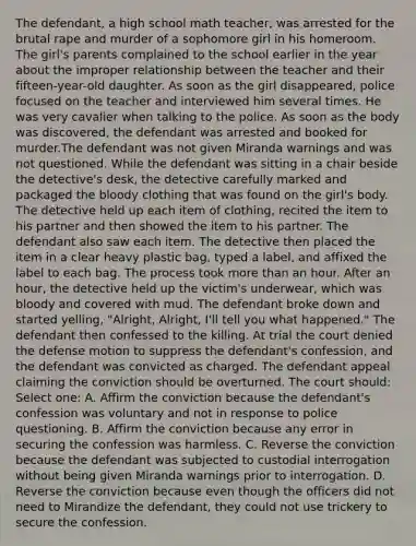 The defendant, a high school math teacher, was arrested for the brutal rape and murder of a sophomore girl in his homeroom. The girl's parents complained to the school earlier in the year about the improper relationship between the teacher and their fifteen-year-old daughter. As soon as the girl disappeared, police focused on the teacher and interviewed him several times. He was very cavalier when talking to the police. As soon as the body was discovered, the defendant was arrested and booked for murder.The defendant was not given Miranda warnings and was not questioned. While the defendant was sitting in a chair beside the detective's desk, the detective carefully marked and packaged the bloody clothing that was found on the girl's body. The detective held up each item of clothing, recited the item to his partner and then showed the item to his partner. The defendant also saw each item. The detective then placed the item in a clear heavy plastic bag, typed a label, and affixed the label to each bag. The process took more than an hour. After an hour, the detective held up the victim's underwear, which was bloody and covered with mud. The defendant broke down and started yelling, "Alright, Alright, I'll tell you what happened." The defendant then confessed to the killing. At trial the court denied the defense motion to suppress the defendant's confession, and the defendant was convicted as charged. The defendant appeal claiming the conviction should be overturned. The court should: Select one: A. Affirm the conviction because the defendant's confession was voluntary and not in response to police questioning. B. Affirm the conviction because any error in securing the confession was harmless. C. Reverse the conviction because the defendant was subjected to custodial interrogation without being given Miranda warnings prior to interrogation. D. Reverse the conviction because even though the officers did not need to Mirandize the defendant, they could not use trickery to secure the confession.